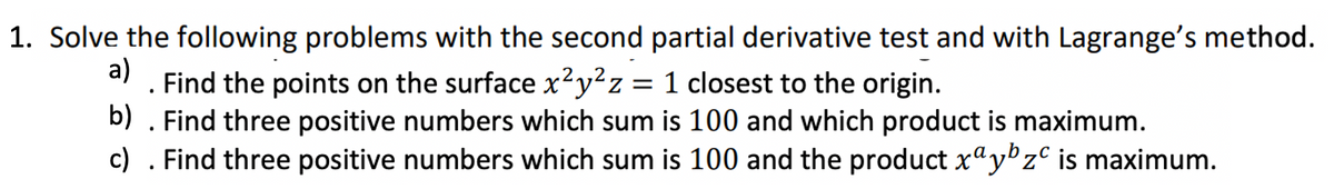 1. Solve the following problems with the second partial derivative test and with Lagrange's method.
a)
. Find the points on the surface x²y²z = 1 closest to the origin.
b)
. Find three positive numbers which sum is 100 and which product is maximum.
c) . Find three positive numbers which sum is 100 and the product xªy¹zº is maximum.