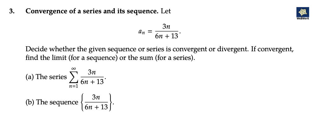 3.
Convergence of a series and its sequence. Let
3n
6n + 13
Decide whether the given sequence or series is convergent or divergent. If convergent,
find the limit (for a sequence) or the sum (for a series).
Σ
(a) The series
n=1
(b) The sequence
3n
6n + 13
an =
3n
6n + 13
WebWork