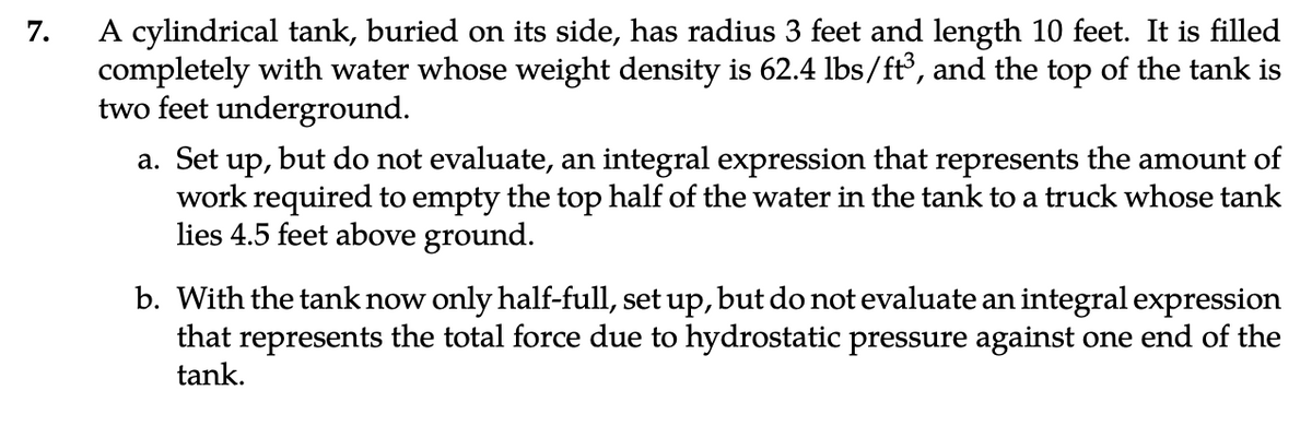 7.
A cylindrical tank, buried on its side, has radius 3 feet and length 10 feet. It is filled
completely with water whose weight density is 62.4 lbs/ft³, and the top of the tank is
two feet underground.
a. Set up, but do not evaluate, an integral expression that represents the amount of
work required to empty the top half of the water in the tank to a truck whose tank
lies 4.5 feet above ground.
b. With the tank now only half-full, set up, but do not evaluate an integral expression
that represents the total force due to hydrostatic pressure against one end of the
tank.