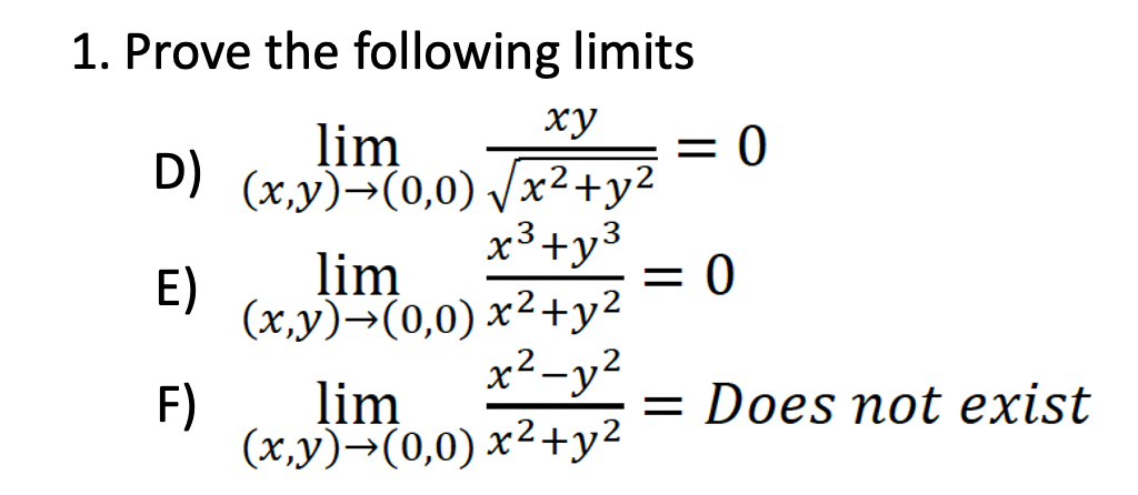 1. Prove the following limits
xy
lim
D) (x,y)→(0,0) √√x² + y²
2
x³ +y³
E)
F)
lim
(x,y)→(0,0) x²+y²
x² - y²
x² + y²
lim
(x,y)→(0,0)
= 0
= 0
= Does not exist