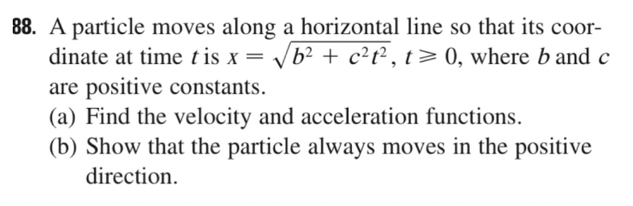 88. A particle moves along a horizontal line so that its coor-
dinate at time tis x = b? + c?t² , t> 0, where b and c
are positive constants.
(a) Find the velocity and acceleration functions.
(b) Show that the particle always moves in the positive
direction.
