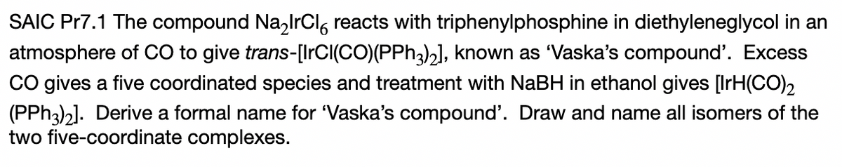 SAIC Pr7.1 The compound Na,lrCl, reacts with triphenylphosphine in diethyleneglycol in an
atmosphere of CO to give trans-[IrCI(CO)(PPH3)2], known as 'Vaska's compound'. Excess
Co gives a five coordinated species and treatment with NaBH in ethanol gives [IrH(CO)2
(PPH3)2]. Derive a formal name for 'Vaska's compound'. Draw and name all isomers of the
two five-coordinate complexes.
