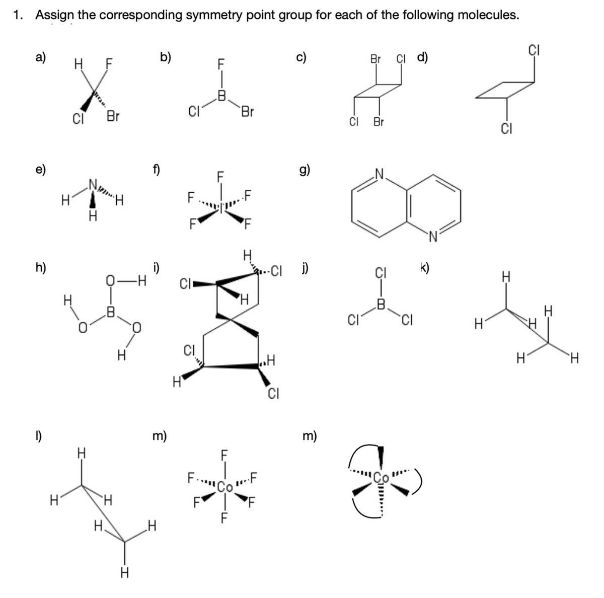 1. Assign the corresponding symmetry point group for each of the following molecules.
CI
a)
H F
b)
c)
Br çi d)
Br
CI
Br
CI Br
CI
e)
f)
g)
H.
H.
F
h)
i)
CI
..-CI )
ÇI
k)
H.
CI
0.
H.
CI
H
H.
CI
I)
m)
m)
CoF
H.
H.
H
H.
Si..
I'
u-8-
L -B
II
