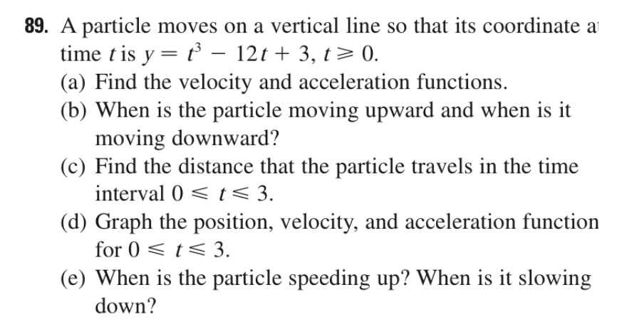 89. A particle moves on a vertical line so that its coordinate a
time t is y = t – 12t + 3, t> 0.
(a) Find the velocity and acceleration functions.
(b) When is the particle moving upward and when is it
moving downward?
(c) Find the distance that the particle travels in the time
interval 0 < t< 3.
(d) Graph the position, velocity, and acceleration function
for 0 < t< 3.
(e) When is the particle speeding up? When is it slowing
down?
