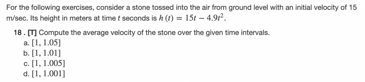 For the following exercises, consider a stone tossed into the air from ground level with an initial velocity of 15
m/sec. Its height in meters at time t seconds is h (t) = 15t – 4.9t².
18. [T] Compute the average velocity of the stone over the given time intervals.
а. [1, 1.05]
b. [1, 1.01]
с. [1, 1.005]
d. [1, 1.001]
