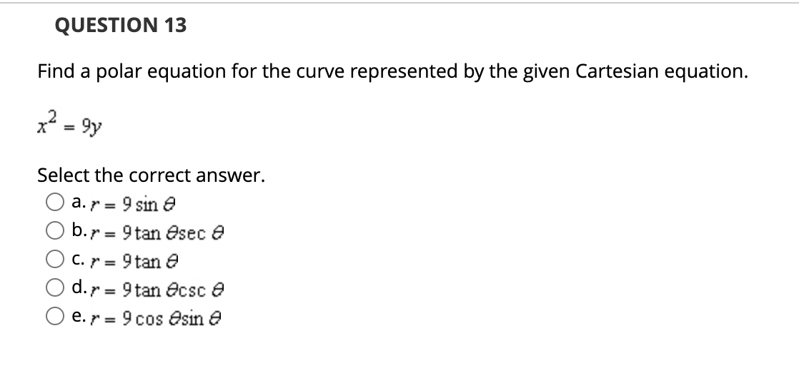 QUESTION 13
Find a polar equation for the curve represented by the given Cartesian equation.
x² = 9y
Select the correct answer.
a. >= 9 sin 8
b. = 9 tan sec 8
C. >= 9 tan 8
d. = 9 tan csc
e.
9 cos sin