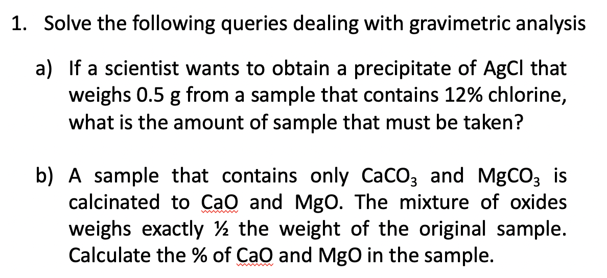 1. Solve the following queries dealing with gravimetric analysis
a) If a scientist wants to obtain a precipitate of AgCl that
weighs 0.5 g from a sample that contains 12% chlorine,
what is the amount of sample that must be taken?
b) A sample that contains only CaCO3 and MgCO3 is
calcinated to CaO and MgO. The mixture of oxides
weighs exactly ½ the weight of the original sample.
Calculate the % of CaO and MgO in the sample.