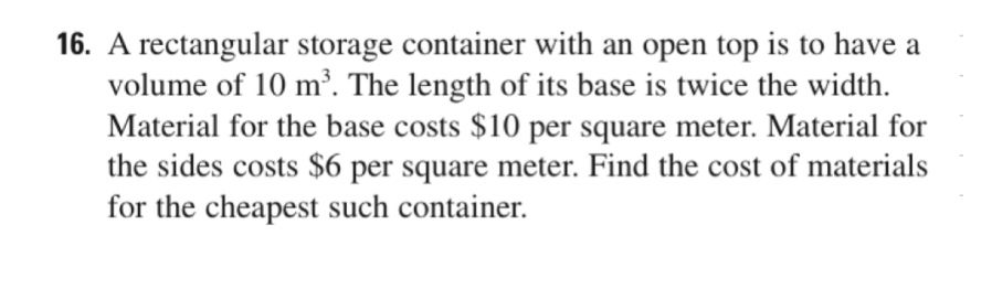 16. A rectangular storage container with an open top is to have a
volume of 10 m³. The length of its base is twice the width.
Material for the base costs $10 per square meter. Material for
the sides costs $6 per square meter. Find the cost of materials
for the cheapest such container.
