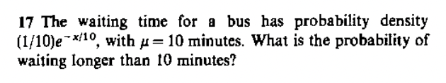 17 The waiting time for a bus has probability density
(1/10)e/¹0, with = 10 minutes. What is the probability of
waiting longer than 10 minutes?