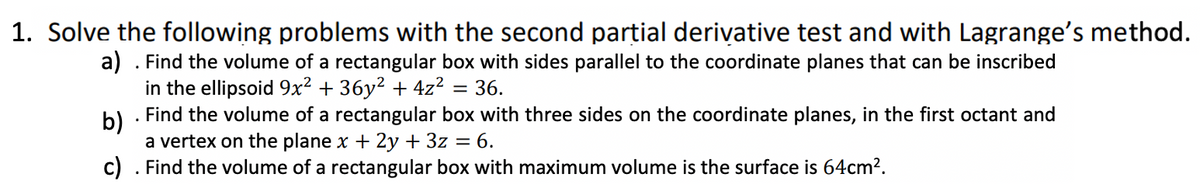 1. Solve the following problems with the second partial derivative test and with Lagrange's method.
a) . Find the volume of a rectangular box with sides parallel to the coordinate planes that can be inscribed
in the ellipsoid 9x² + 36y² + 4z² = 36.
b)
. Find the volume of a rectangular box with three sides on the coordinate planes, in the first octant and
a vertex on the plane x + 2y + 3z = 6.
c) . Find the volume of a rectangular box with maximum volume is the surface is 64cm².