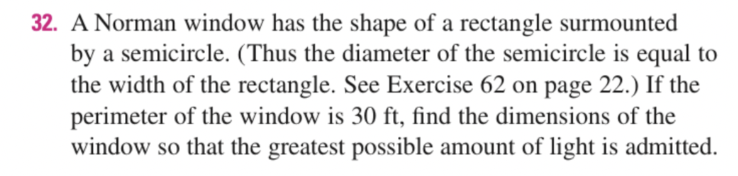 32. A Norman window has the shape of a rectangle surmounted
by a semicircle. (Thus the diameter of the semicircle is equal to
the width of the rectangle. See Exercise 62 on page 22.) If the
perimeter of the window is 30 ft, find the dimensions of the
window so that the greatest possible amount of light is admitted.
