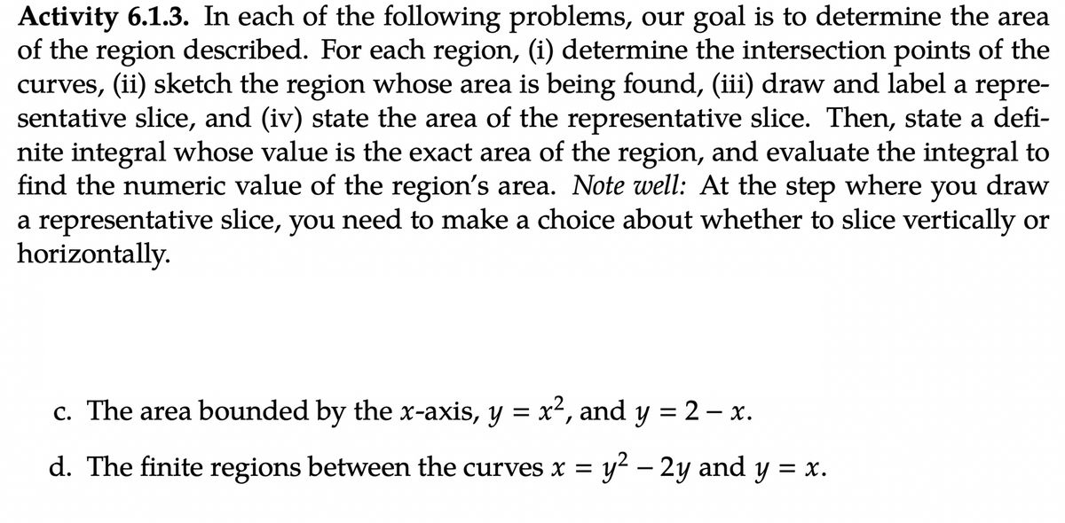 Activity 6.1.3. In each of the following problems, our goal is to determine the area
of the region described. For each region, (i) determine the intersection points of the
curves, (ii) sketch the region whose area is being found, (iii) draw and label a repre-
sentative slice, and (iv) state the area of the representative slice. Then, state a defi-
nite integral whose value is the exact area of the region, and evaluate the integral to
find the numeric value of the region's area. Note well: At the step where you draw
a representative slice, you need to make a choice about whether to slice vertically or
horizontally.
c. The area bounded by the x-axis, y = x², and y = 2 - x.
d. The finite regions between the curves x = y² - 2y and y = x.