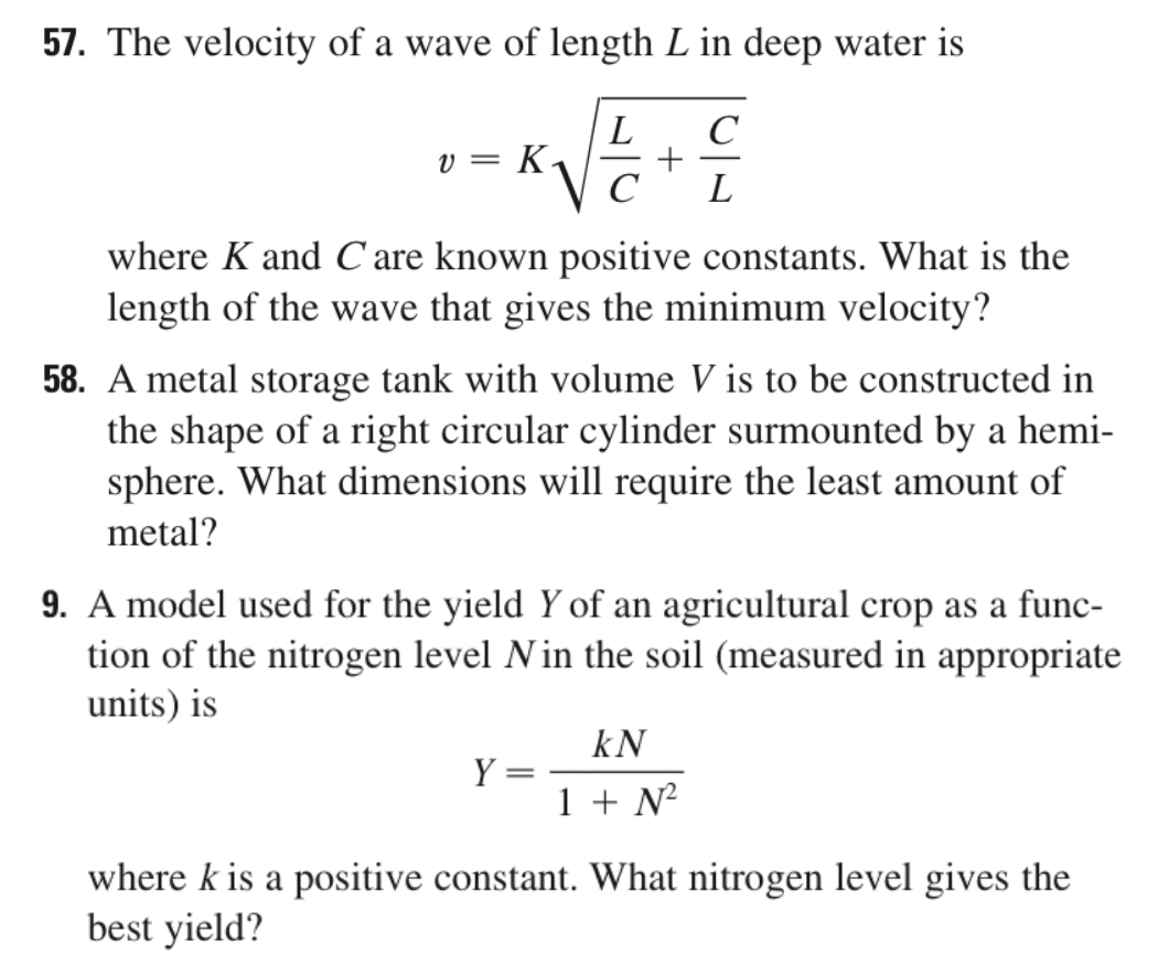 57. The velocity of a wave of length L in deep water is
L
v = K.
L
where K and C are known positive constants. What is the
length of the wave that gives the minimum velocity?
58. A metal storage tank with volume V is to be constructed in
the shape of a right circular cylinder surmounted by a hemi-
sphere. What dimensions will require the least amount of
metal?
9. A model used for the yield Y of an agricultural crop as a func-
tion of the nitrogen level Nin the soil (measured in appropriate
units) is
kN
Y =
1 + N
where k is a positive constant. What nitrogen level gives the
best yield?
