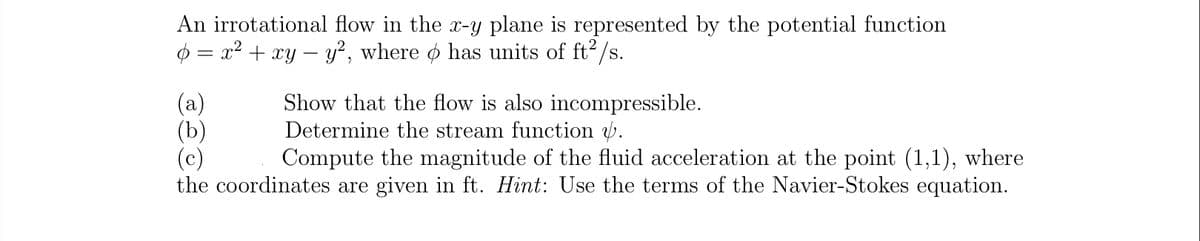 An irrotational flow in the x-y plane is represented by the potential function
$ = x² + xy – y², where o has units of ft2/s.
(a)
(Ъ)
(c)
the coordinates are given in ft. Hint: Use the terms of the Navier-Stokes equation.
Show that the flow is also incompressible.
Determine the stream function .
Compute the magnitude of the fluid acceleration at the point (1,1), where
