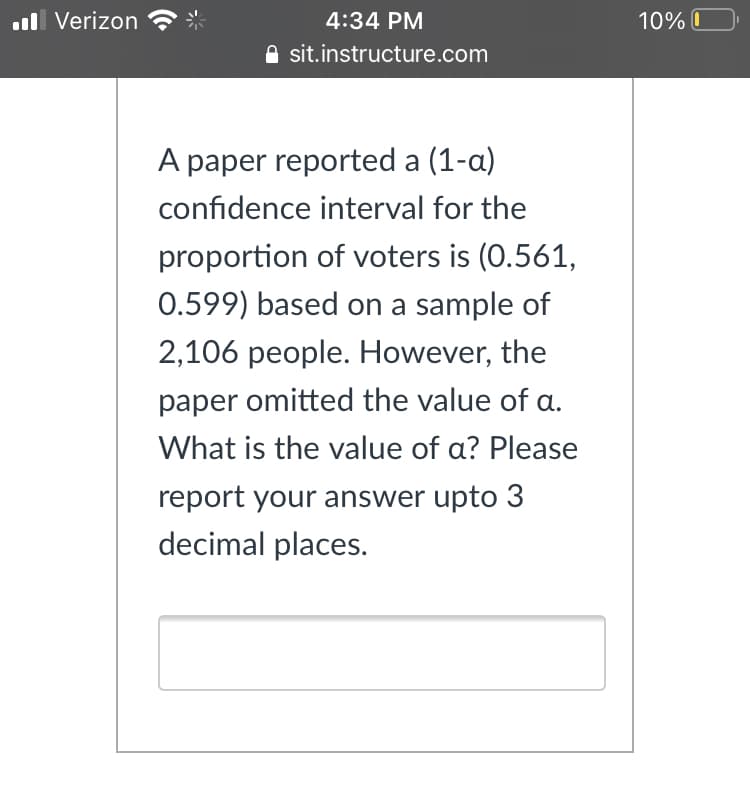 ll Verizon
4:34 PM
10% O
A sit.instructure.com
A paper reported a (1-a)
confidence interval for the
proportion of voters is (0.561,
0.599) based on a sample of
2,106 people. However, the
paper omitted the value of a.
What is the value of a? Please
report your answer upto 3
decimal places.
