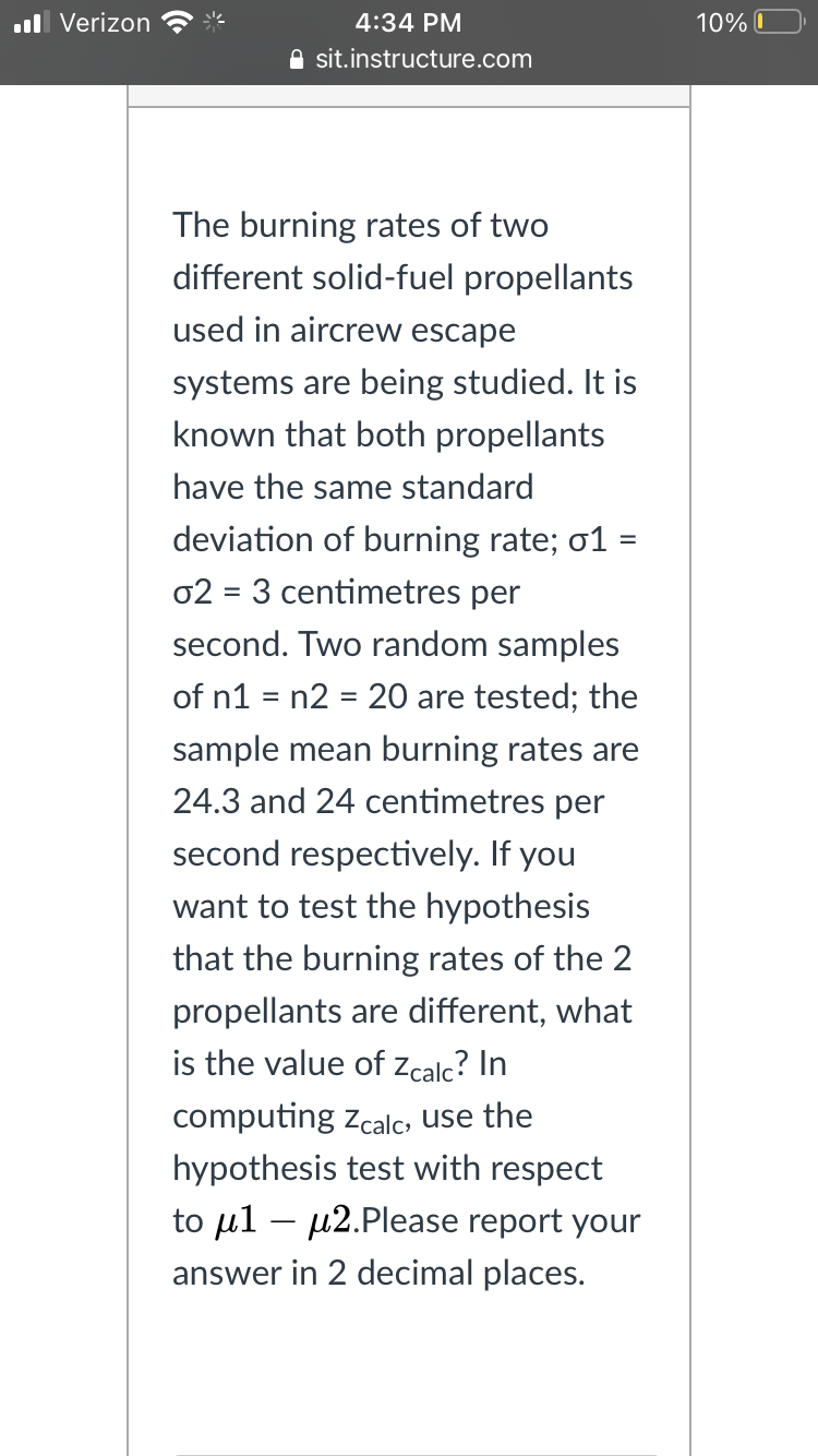 ll Verizon
4:34 PM
10% O
A sit.instructure.com
The burning rates of two
different solid-fuel propellants
used in aircrew escape
systems are being studied. It is
known that both propellants
have the same standard
deviation of burning rate; o1 =
02 = 3 centimetres per
second. Two random samples
of n1 = n2 = 20 are tested; the
%3D
sample mean burning rates are
24.3 and 24 centimetres per
second respectively. If you
want to test the hypothesis
that the burning rates of the 2
propellants are different, what
is the value of Zcalc? In
computing zcalc, use the
hypothesis test with respect
to µl – µ2.Please report your
answer in 2 decimal places.
