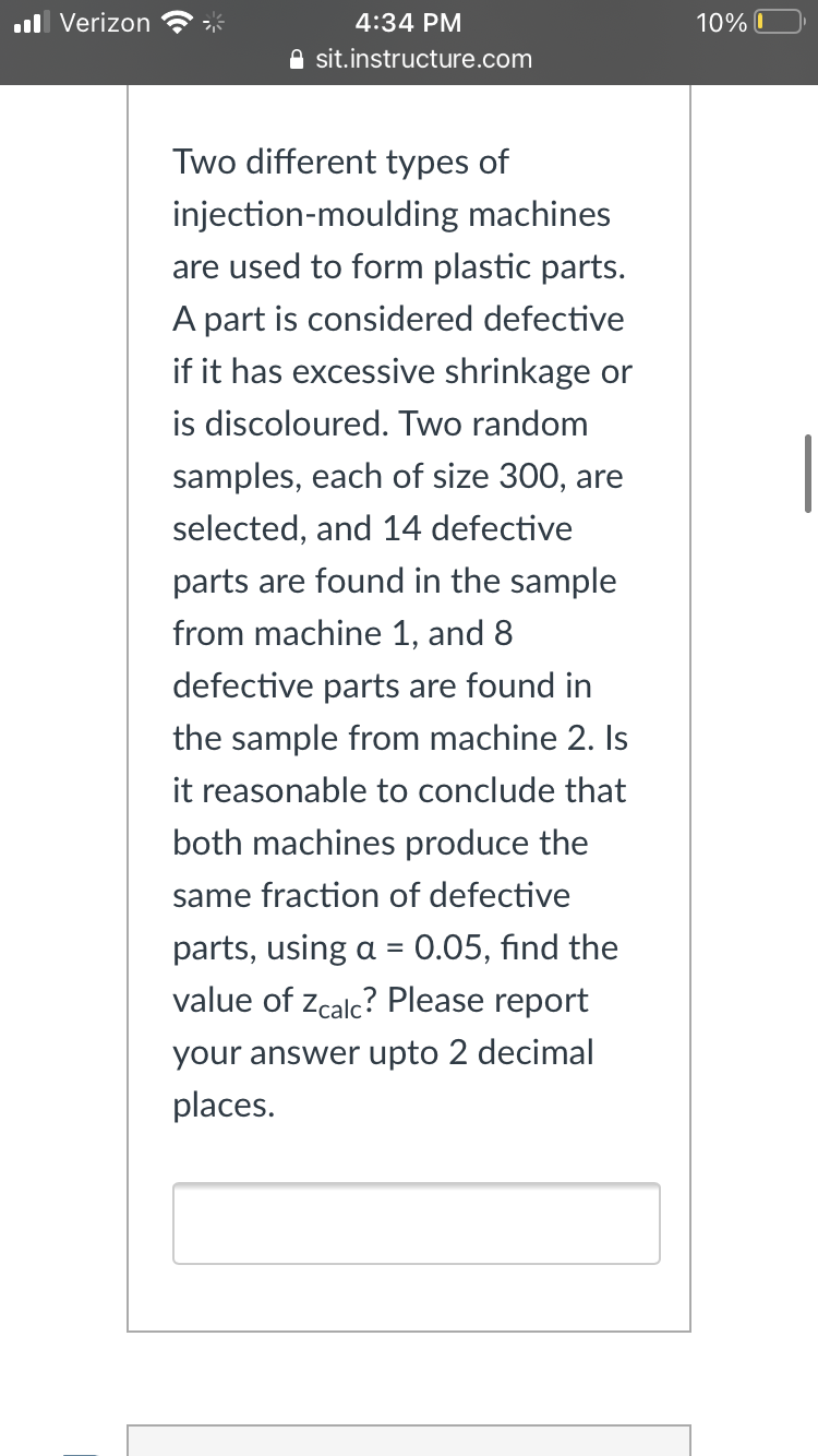 ll Verizon
4:34 PM
10% O
A sit.instructure.com
Two different types of
injection-moulding machines
are used to form plastic parts.
A part is considered defective
if it has excessive shrinkage or
is discoloured. Two random
samples, each of size 300, are
selected, and 14 defective
parts are found in the sample
from machine 1, and 8
defective parts are found in
the sample from machine 2. Is
it reasonable to conclude that
both machines produce the
same fraction of defective
parts, using a = 0.05, find the
value of zcalc? Please report
your answer upto 2 decimal
places.
