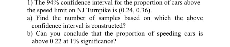 1) The 94% confidence interval for the proportion of cars above
the speed limit on NJ Turnpike is (0.24, 0.36).
a) Find the number of samples based on which the above
confidence interval is constructed?
b) Can you conclude that the proportion of speeding cars is
above 0.22 at 1% significance?
