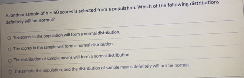 A random sample of n = 60 scores is selected from a population. Which of the following distributions
definitely will be normal?
O The scores in the population will form a normal distribution.
O The scores in the sample will form a normal distribution.
O The distribution of sample means will form a normal distribution.
O The sample, the population, and the distribution of sample means definitely will not be normal.

