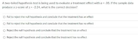 A two-tailed hypothesis test is being used to evaluate a treatment effect with a - 05. If the sample data
produce a z-score of z--2.24, what is the correct decision?
O Fail to reject the null hypothesis and conclude that the treatment has an effect
O Fail to reject the null hypothvesis and cornclude that the treatment has no effect
O Reject the null hypothesis and conclude that the treatment has an effect
O Reject the null hypothesis and conclude that the treatment has no effect
