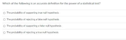Which of the following is an accurate definition for the power of a statistical test?
O The probability of supporting true null hypothesis
O The probability of rejecting a false null hypothesis
O The probability of supporting a false null hypothesis
O The probability of rejecting a true null hypothesis
