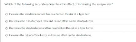 Which of the following accurately describes the effect of increasing the sample size?
O Increases the standard error and has no effect on the risk of a Type l er
Decreases the risk of a Type l error and has no effect on the standard error
O Decreases the standard error and has no offect on the risk of a Type l error
O Increases the risk of a Type l error and has no effect an the standard erro

