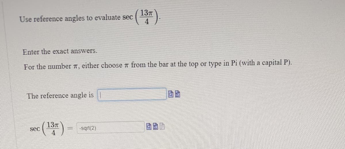 Use reference angles to evaluate sec
(13).
Enter the exact answers.
For the number , either choose from the bar at the top or type in Pi (with a capital P).
The reference angle is
sec
(13)
-sqrt(2)
LCH
405