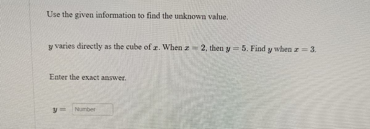 Use the given information to find the unknown value.
y varies directly as the cube of x. When z = 2, then y = 5. Find y when x = 3.
Enter the exact answer.
y= Number