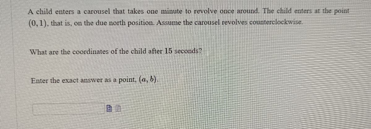 A child enters a carousel that takes one minute to revolve once around. The child enters at the point
(0,1), that is, on the due north position. Assume the carousel revolves counterclockwise.
What are the coordinates of the child after 15 seconds?
Enter the exact answer as a point, (a, b).