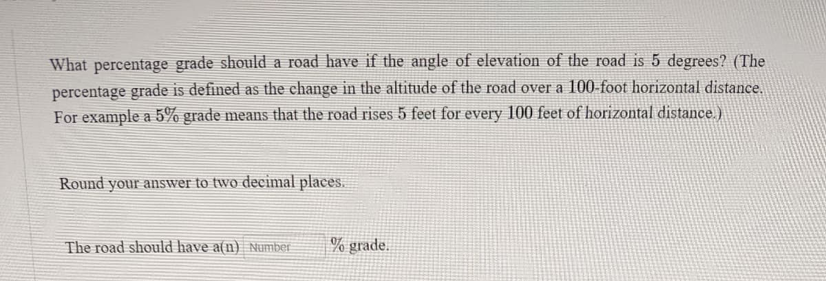 What percentage grade should a road have if the angle of elevation of the road is 5 degrees? (The
percentage grade is defined as the change in the altitude of the road over a 100-foot horizontal distance.
For example a 5% grade means that the road rises 5 feet for every 100 feet of horizontal distance.)
Round your answer to two decimal places.
The road should have a(n) Number
% grade.