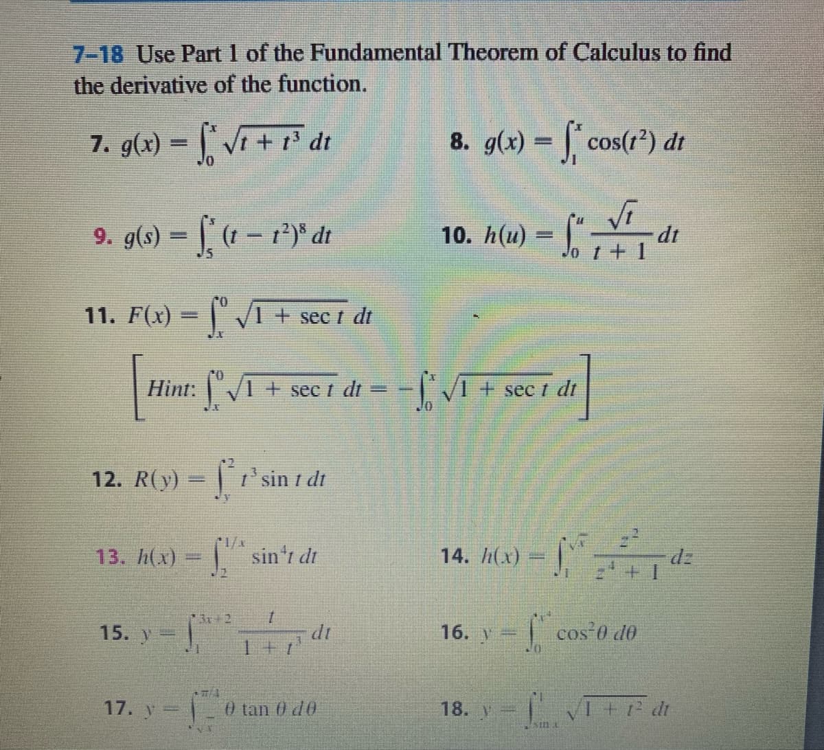 7-18 Use Part 1 of the Fundamental Theorem of Calculus to find
the derivative of the function.
7. g(4) = , Vi + r² dt
8. g(x) = | cos(r*) dt
9. g(s) = (1- r*)* dt
10. h(и)
dt
%3D
11. F(x) =
IVI + sec i dt
sec t
%3D
Hint: |"/1 + sec t dt = - | /1 + se
sec /
12. R(y)
Ti'sin I dt
r/x
13. h(x) = sin'r dt
h(x) = |"
dz
15. y
16. v=
cos 0 d0
17. V=
0 tan 0 d0
18. Y=
1+ dt
