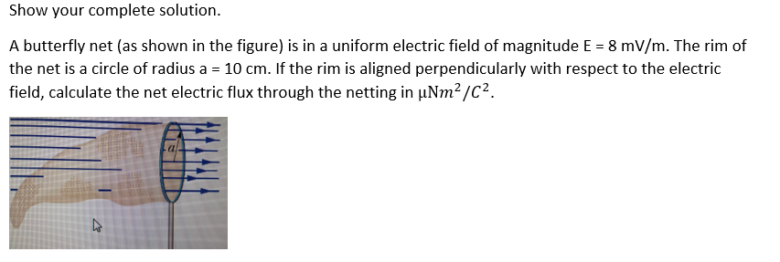 Show your complete solution.
A butterfly net (as shown in the figure) is in a uniform electric field of magnitude E = 8 mV/m. The rim of
the net is a circle of radius a = 10 cm. If the rim is aligned perpendicularly with respect to the electric
field, calculate the net electric flux through the netting in µNm?/C2.

