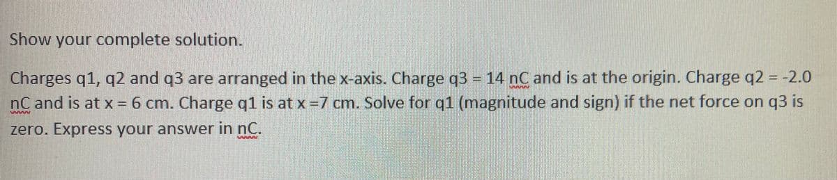 Show your complete solution.
Charges q1, q2 and q3 are arranged in the x-axis. Charge q3 = 14 nC and is at the origin. Charge q2 = -2.0
nC and is at x = 6 cm. Charge q1 is at x =7 cm. Solve for q1 (magnitude and sign) if the net force on q3 is
zero. Express your answer in nC.
