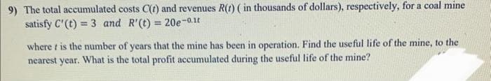 9) The total accumulated costs C(t) and revenues R(t) ( in thousands of dollars), respectively, for a coal mine
satisfy C' (t) = 3 and R'(t) = 20e-0.1t
where t is the number of years that the mine has been in operation. Find the useful life of the mine, to the
nearest year. What is the total profit accumulated during the useful life of the mine?