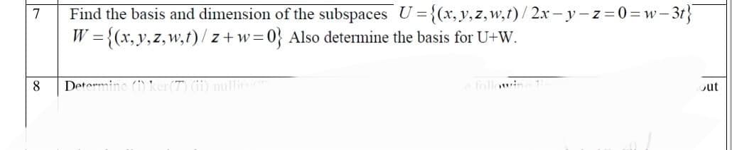 7
8
Find the basis and dimension of the subspaces U={(x,y,z, w,t)/2x-y-z=0=w-3t}
W = {(x,y,z, w,t)/z+w=0} Also determine the basis for U+W.
Determine (1) ker(7) (11) nullits (m)
e followin
out