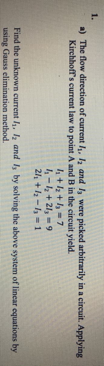 1.
a) The flow direction of current I, , and l were picked arbitrarily in a circuit. Applying
Kirchhoff's current law to point A and B in the circuit yield.
4+½ +13 = 7
4 - 2 + 213 = 9
24 +12 – 13 = 1
Find the unknown current /1, ½ and 13 by solving the above system of linear equations by
using Gauss elimination method.
