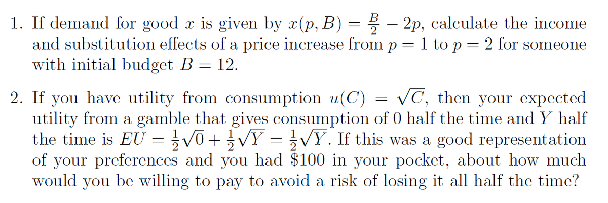 1. If demand for good x is given by x(p, B) = – 2p, calculate the income
and substitution effects of a price increase from p = 1 to p = 2 for someone
with initial budget B = 12.
2
2. If you have utility from consumption u(C) = VC, then your expected
utility from a gamble that gives consumption of 0 half the time and Y half
the time is EU =V0+VY = VỸ. If this was aà good representation
of your preferences and you had $100 in your pocket, about how much
would you be willing to pay to avoid a risk of losing it all half the time?

