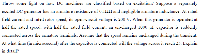 Throw some light on how DC machines are classified based on excitation? Suppose a separately
excited DC generator has an armature resistance of 0.12N and negligible armature inductance. At rated
field current and rated rotor speed, its open-circuit voltage is 200 V. When this generator is operated at
half the rated speed, with half the rated field current, an un-charged 1000 µF capacitor is suddenly
connected across the armature terminals. Assume that the speed remains unchanged during the transient.
At what time (in microsecond) after the capacitor is connected will the voltage across it reach 25. Explain
in detail?
