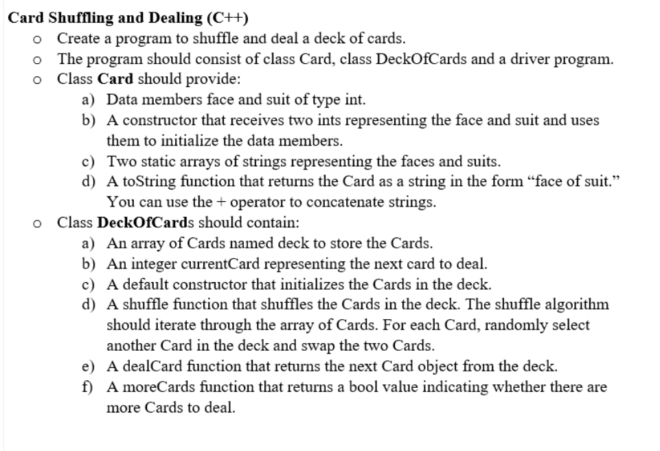 Card Shuffling and Dealing (C++)
o Create a program to shuffle and deal a deck of cards.
The program should consist of class Card, class DeckOfCards and a driver program.
Class Card should provide:
a) Data members face and suit of type int.
b) A constructor that receives two ints representing the face and suit and uses
them to initialize the data members.
c) Two static arrays of strings representing the faces and suits.
d) A toString function that returns the Card as a string in the form “face of suit."
You can use the + operator to concatenate strings.
Class DeckOfCards should contain:
a) An array of Cards named deck to store the Cards.
b) An integer currentCard representing the next card to deal.
c) A default constructor that initializes the Cards in the deck.
d) A shuffle function that shuffles the Cards in the deck. The shuffle algorithm
should iterate through the array of Cards. For each Card, randomly select
another Card in the deck and swap the two Cards.
e) A dealCard function that returns the next Card object from the deck.
f) A moreCards function that returns a bool value indicating whether there are
more Cards to deal.
