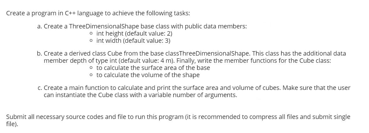 Create a program in C++ language to achieve the following tasks:
a. Create a ThreeDimensionalShape base class with public data members:
o int height (default value: 2)
o int width (default value: 3)
b. Create a derived class Cube from the base classThreeDimensionalShape. This class has the additional data
member depth of type int (default value: 4 m). Finally, write the member functions for the Cube class:
o to calculate the surface area of the base
o to calculate the volume of the shape
c. Create a main function to calculate and print the surface area and volume of cubes. Make sure that the user
can instantiate the Cube class with a variable number of arguments.
Submit all necessary source codes and file to run this program (it is recommended to compress all files and submit single
file).
