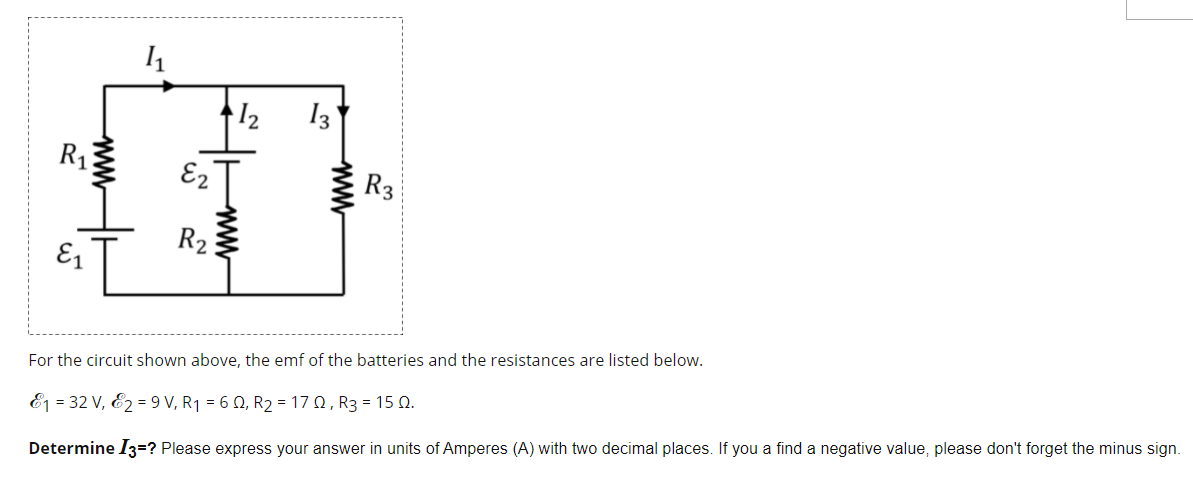 12
13
R1
E2
R3
R2
E1
For the circuit shown above, the emf of the batteries and the resistances are listed below.
E1 = 32 V, E2 = 9 V, R1 = 6 0, R2 = 17 0, R3 = 15 Q.
Determine /3=? Please express your answer in units of Amperes (A) with two decimal places. If you a find a negative value, please don't forget the minus sign.
