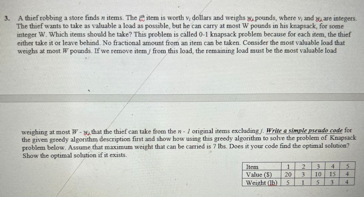 3.
A thief robbing a store finds n items. The item is worth v, dollars and weighs w.pounds, where v, and y, are integers.
The thief wants to take as valuable a load as possible, but he can carry at most W pounds in his knapsack, for some
integer W. Which items should he take? This problem is called 0-1 knapsack problem because for each item, the thief
either take it or leave behind. No fractional amount from an item can be taken. Consider the most valuable load that
weighs at most W pounds. If we remove item from this load, the remaining load must be the most valuable load
weighing at most W-w that the thief can take from the n - 1 original items excluding j. Write a simple pseudo code for
the given greedy algorithm description first and show how using this greedy algorithm to solve the problem of Knapsack
problem below. Assume that maximum weight that can be carried is 7 lbs. Does it your code find the optimal solution?
Show the optimal solution if it exists.
Item
Value ($)
Weight (lb)
1
5
3
1
3
10
5 3
4
15
5
4
4