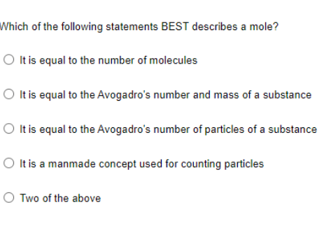 Which of the following statements BEST describes a mole?
O Itis equal to the number of molecules
O Itis equal to the Avogadro's number and mass of a substance
O Itis equal to the Avogadro's number of particles of a substance
O It is a manmade concept used for counting particles
O Two of the above
