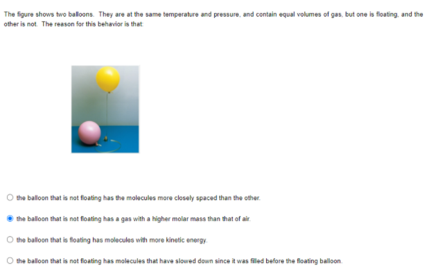 The figure shows two balloons. They are at the same temperature and pressure, and contain equal volumes of gas, but one is floating, and the
other is not. The reason for this behavior is that
the balloon that is not floating has the molecules more closely spaced than the other.
the balloon that is not floating has a gas with a higher molar mass than that of air.
the balloon that is floating has molocules with more kinetic energy.
the balloon that is not floating has molecules that have slowed down since it was filled before the floating ballon.
