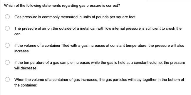 Which of the following statements regarding gas pressure is correct?
Gas pressure is commonly measured in units of pounds per square foot.
The pressure of air on the outside of a metal can with low internal pressure is sufficient to crush the
can.
If the volume of a container filled with a gas increases at constant temperature, the pressure will also
increase.
If the temperature of a gas sample increases while the gas is held at a constant volume, the pressure
will decrease.
When the volume of a container of gas increases, the gas particles will stay together in the bottom of
the container.
