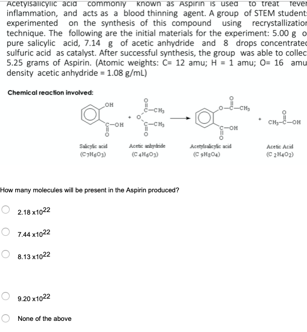 AcetylsalicyliC acid commonly known as Aspirin is used
inflammation, and acts as a blood thinning agent. A group of STEM student:
experimented on the synthesis of this compound using recrystallization
technique. The following are the initial materials for the experiment: 5.00 g o
pure salicylic acid, 7.14 g of acetic anhydride and 8 drops concentrated
sulfuric acid as catalyst. After successful synthesis, the group was able to collec
5.25 grams of Aspirin. (Atomic weights: C= 12 amu; H = 1 amu; O= 16 amu
density acetic anhydride = 1.08 g/mL)
to treat
fever
Chemical reaction involved:
-CH3
c-CH3
CH3-C-OH
C-OH
Salicylic acid
Acetylsalicylic acid
(C 9H3O4)
Acetic anhydride
Acetic Acid
(C7H603)
(C 4H&O3)
(C 2H402)
How many molecules will be present in the Aspirin produced?
2.18 x1022
7.44 x1022
8.13 x1022
9.20 x1022
None of the above
