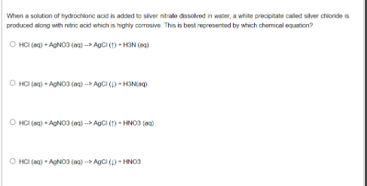 When a solution of hydrochloric acid is added to silver nitrate dissolved in water, a white precipitate called silver chioride is
produced along with nitric acid which is highly corrosive. This is best represented by which chemical equation?
O HCI (aa) - AGNO3 (ax) -→ AgCi (1) - H3N (ag)
O HCI (ag) • AGNO3 (a) --→ AgCi (1) - HON(aq)
O HCI (an) - AgNO3 (aa) --→ AgCI (1) - HNO3 (aq)
O HCI (aq) + AGNO3 (a9) --> AgCI (1) + HNO3
