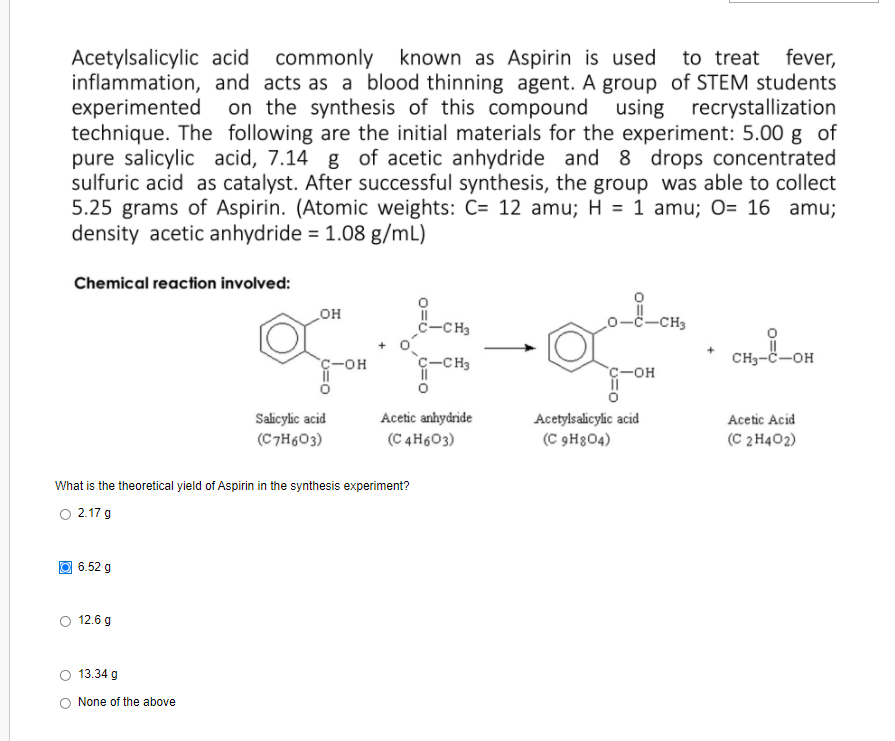 Acetylsalicylic acid commonly known as Aspirin is used
inflammation, and acts as a blood thinning agent. A group of STEM students
experimented on the synthesis of this compound
technique. The following are the initial materials for the experiment: 5.00 g of
pure salicylic acid, 7.14 g of acetic anhydride and 8 drops concentrated
sulfuric acid as catalyst. After successful synthesis, the group was able to collect
5.25 grams of Aspirin. (Atomic weights: C= 12 amu; H = 1 amu; 0= 16 amu;
density acetic anhydride = 1.08 g/mL)
to treat fever,
using recrystallization
Chemical reaction involved:
HO
C-CH3
-CH3
C-OH
c-CH3
CH3-č-OH
c-OH
Acetylsalicylic acid
(C 9H304)
Salicylic acid
Acetic anhydride
Acetic Acid
(C7H603)
(C 4H603)
(C 2 H402)
What is the theoretical yield of Aspirin in the synthesis experiment?
O 2.17 g
O 6.52 g
12.6 g
13.34 g
None of the above
