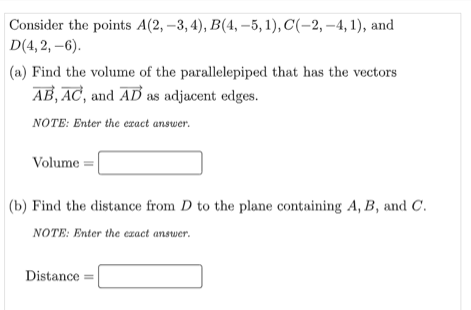 Consider the points A(2, –3, 4), B(4, –5, 1), C(-2, –4, 1), and
D(4, 2, –6).
(a) Find the volume of the parallelepiped that has the vectors
AB, AC, and AD as adjacent edges.
NOTE: Enter the eract answer.
Volume =|
|(b) Find the distance from D to the plane containing A, B, and C.
NOTE: Enter the exact answer.
Distance =
