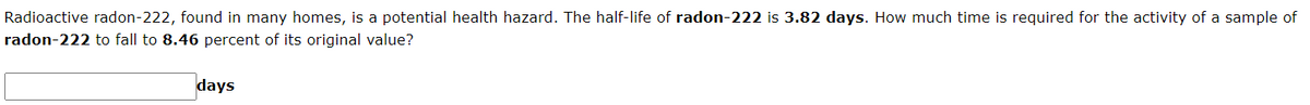 Radioactive radon-222, found in many homes, is a potential health hazard. The half-life of radon-222 is 3.82 days. How much time is required for the activity of a sample of
radon-222 to fall to 8.46 percent of its original value?
days
